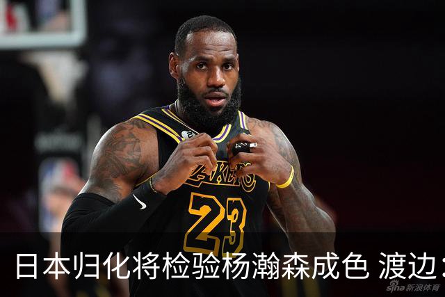 日本归化将检验杨瀚森成色 渡边：有实力击败中国男篮